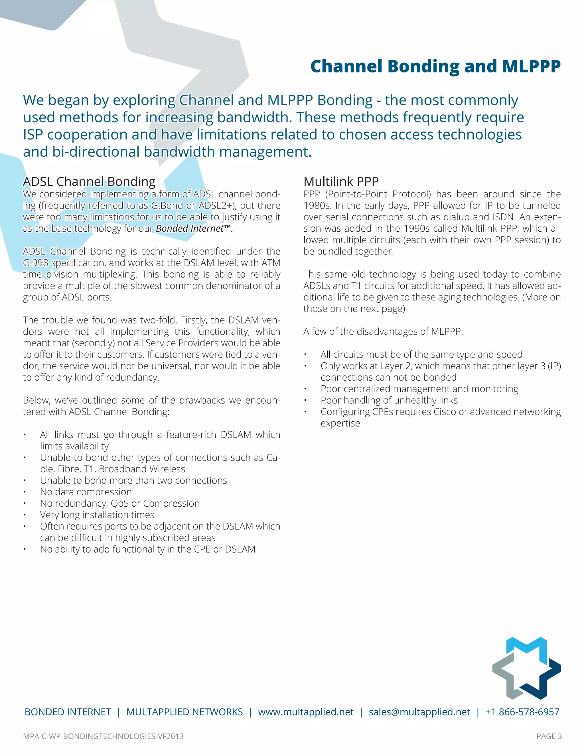 MPA-C-WP-BONDINGTECHNOLOGIES-VF2013 PAGE 3
BONDED INTERNET | MULTAPPLIED NETWORKS | www.multapplied.net | sales@multapplied.net | +1 866-578-6957
ADSL Channel Bonding
We considered implementing a form of ADSL channel bond-
ing (frequently referred to as G.Bond or ADSL2+), but there
were too many limitations for us to be able to justify using it
as the base technology for our Bonded Internet™.
ADSL Channel Bonding is technically identified under the
G.998 specification, and works at the DSLAM level, with ATM
time division multiplexing. This bonding is able to reliably
provide a multiple of the slowest common denominator of a
group of ADSL ports.
The trouble we found was two-fold. Firstly, the DSLAM ven-
dors were not all implementing this functionality, which
meant that (secondly) not all Service Providers would be able
to offer it to their customers. If customers were tied to a ven-
dor, the service would not be universal, nor would it be able
to offer any kind of redundancy.
Below, we’ve outlined some of the drawbacks we encoun-
tered with ADSL Channel Bonding:
•	 All links must go through a feature-rich DSLAM which
limits availability
•	 Unable to bond other types of connections such as Ca-
ble, Fibre, T1, Broadband Wireless
•	 Unable to bond more than two connections
•	 No data compression
•	 No redundancy, QoS or Compression
•	 Very long installation times
•	 Often requires ports to be adjacent on the DSLAM which
can be difficult in highly subscribed areas
•	 No ability to add functionality in the CPE or DSLAM
Multilink PPP
PPP (Point-to-Point Protocol) has been around since the
1980s. In the early days, PPP allowed for IP to be tunneled
over serial connections such as dialup and ISDN. An exten-
sion was added in the 1990s called Multilink PPP, which al-
lowed multiple circuits (each with their own PPP session) to
be bundled together.
This same old technology is being used today to combine
ADSLs and T1 circuits for additional speed. It has allowed ad-
ditional life to be given to these aging technologies. (More on
those on the next page)
A few of the disadvantages of MLPPP:
•	 All circuits must be of the same type and speed
•	 Only works at Layer 2, which means that other layer 3 (IP)
connections can not be bonded
•	 Poor centralized management and monitoring
•	 Poor handling of unhealthy links
•	 Configuring CPEs requires Cisco or advanced networking
expertise
We began by exploring Channel and MLPPP Bonding - the most commonly
used methods for increasing bandwidth. These methods frequently require
ISP cooperation and have limitations related to chosen access technologies
and bi-directional bandwidth management.
Channel Bonding and MLPPP
 
