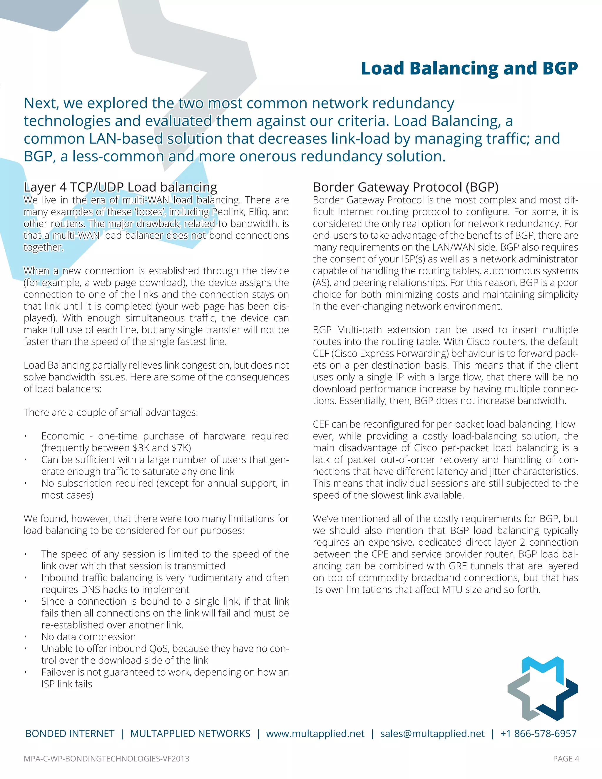 MPA-C-WP-BONDINGTECHNOLOGIES-VF2013 PAGE 4
BONDED INTERNET | MULTAPPLIED NETWORKS | www.multapplied.net | sales@multapplied.net | +1 866-578-6957
Layer 4 TCP/UDP Load balancing
We live in the era of multi-WAN load balancing. There are
many examples of these ‘boxes’, including Peplink, Elfiq, and
other routers. The major drawback, related to bandwidth, is
that a multi-WAN load balancer does not bond connections
together.
When a new connection is established through the device
(for example, a web page download), the device assigns the
connection to one of the links and the connection stays on
that link until it is completed (your web page has been dis-
played). With enough simultaneous traffic, the device can
make full use of each line, but any single transfer will not be
faster than the speed of the single fastest line.
Load Balancing partially relieves link congestion, but does not
solve bandwidth issues. Here are some of the consequences
of load balancers:
There are a couple of small advantages:
•	 Economic - one-time purchase of hardware required
(frequently between $3K and $7K)
•	 Can be sufficient with a large number of users that gen-
erate enough traffic to saturate any one link
•	 No subscription required (except for annual support, in
most cases)
We found, however, that there were too many limitations for
load balancing to be considered for our purposes:
•	 The speed of any session is limited to the speed of the
link over which that session is transmitted
•	 Inbound traffic balancing is very rudimentary and often
requires DNS hacks to implement
•	 Since a connection is bound to a single link, if that link
fails then all connections on the link will fail and must be
re-established over another link.
•	 No data compression
•	 Unable to offer inbound QoS, because they have no con-
trol over the download side of the link
•	 Failover is not guaranteed to work, depending on how an
ISP link fails
Border Gateway Protocol (BGP)
Border Gateway Protocol is the most complex and most dif-
ficult Internet routing protocol to configure. For some, it is
considered the only real option for network redundancy. For
end-users to take advantage of the benefits of BGP, there are
many requirements on the LAN/WAN side. BGP also requires
the consent of your ISP(s) as well as a network administrator
capable of handling the routing tables, autonomous systems
(AS), and peering relationships. For this reason, BGP is a poor
choice for both minimizing costs and maintaining simplicity
in the ever-changing network environment.
BGP Multi-path extension can be used to insert multiple
routes into the routing table. With Cisco routers, the default
CEF (Cisco Express Forwarding) behaviour is to forward pack-
ets on a per-destination basis. This means that if the client
uses only a single IP with a large flow, that there will be no
download performance increase by having multiple connec-
tions. Essentially, then, BGP does not increase bandwidth.
CEF can be reconfigured for per-packet load-balancing. How-
ever, while providing a costly load-balancing solution, the
main disadvantage of Cisco per-packet load balancing is a
lack of packet out-of-order recovery and handling of con-
nections that have different latency and jitter characteristics.
This means that individual sessions are still subjected to the
speed of the slowest link available.
We’ve mentioned all of the costly requirements for BGP, but
we should also mention that BGP load balancing typically
requires an expensive, dedicated direct layer 2 connection
between the CPE and service provider router. BGP load bal-
ancing can be combined with GRE tunnels that are layered
on top of commodity broadband connections, but that has
its own limitations that affect MTU size and so forth.
Next, we explored the two most common network redundancy
technologies and evaluated them against our criteria. Load Balancing, a
common LAN-based solution that decreases link-load by managing traffic; and
BGP, a less-common and more onerous redundancy solution.
Load Balancing and BGP
 