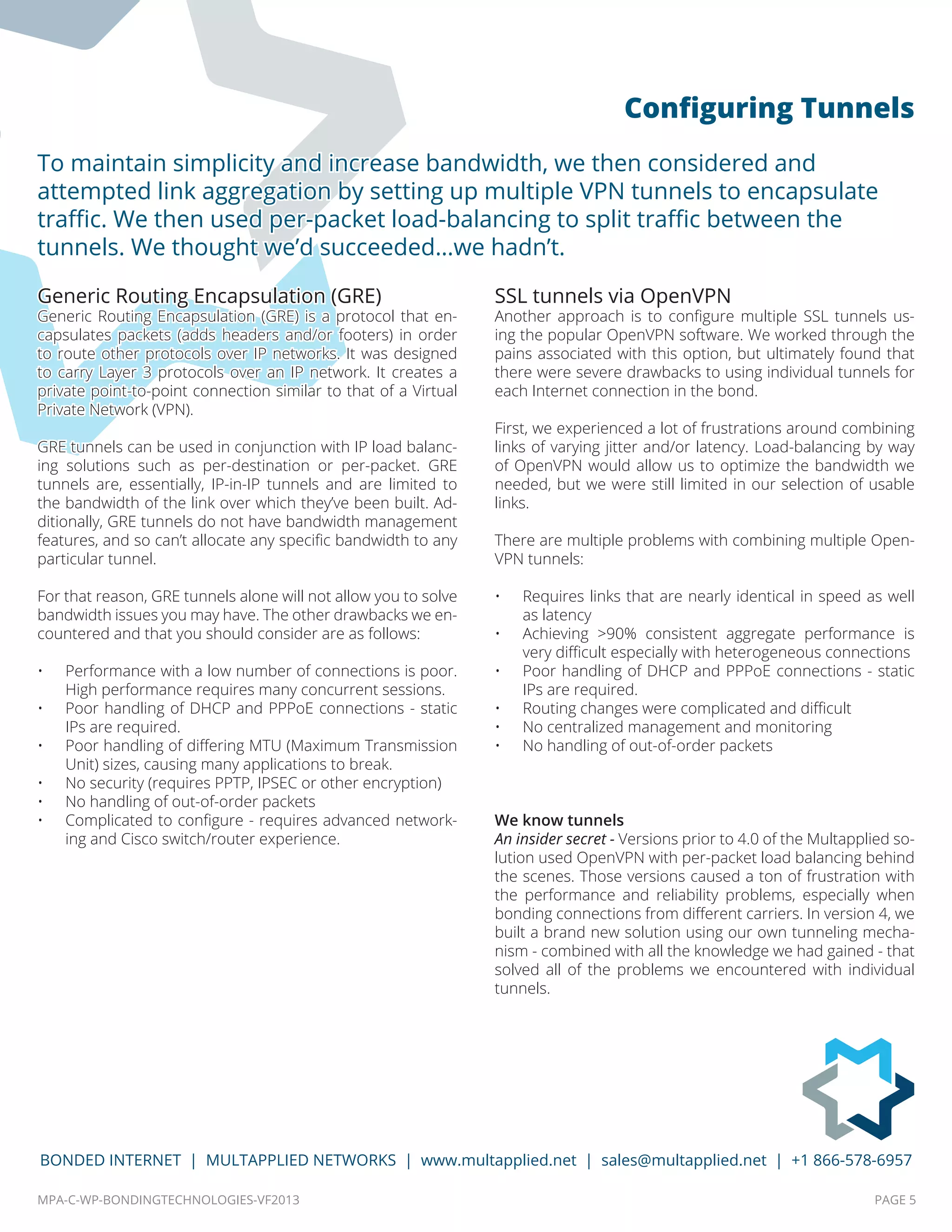 MPA-C-WP-BONDINGTECHNOLOGIES-VF2013 PAGE 5
BONDED INTERNET | MULTAPPLIED NETWORKS | www.multapplied.net | sales@multapplied.net | +1 866-578-6957
Generic Routing Encapsulation (GRE)
Generic Routing Encapsulation (GRE) is a protocol that en-
capsulates packets (adds headers and/or footers) in order
to route other protocols over IP networks. It was designed
to carry Layer 3 protocols over an IP network. It creates a
private point-to-point connection similar to that of a Virtual
Private Network (VPN).
GRE tunnels can be used in conjunction with IP load balanc-
ing solutions such as per-destination or per-packet. GRE
tunnels are, essentially, IP-in-IP tunnels and are limited to
the bandwidth of the link over which they’ve been built. Ad-
ditionally, GRE tunnels do not have bandwidth management
features, and so can’t allocate any specific bandwidth to any
particular tunnel.
For that reason, GRE tunnels alone will not allow you to solve
bandwidth issues you may have. The other drawbacks we en-
countered and that you should consider are as follows:
•	 Performance with a low number of connections is poor.
High performance requires many concurrent sessions.
•	 Poor handling of DHCP and PPPoE connections - static
IPs are required.
•	 Poor handling of differing MTU (Maximum Transmission
Unit) sizes, causing many applications to break.
•	 No security (requires PPTP, IPSEC or other encryption)
•	 No handling of out-of-order packets
•	 Complicated to configure - requires advanced network-
ing and Cisco switch/router experience.
SSL tunnels via OpenVPN
Another approach is to configure multiple SSL tunnels us-
ing the popular OpenVPN software. We worked through the
pains associated with this option, but ultimately found that
there were severe drawbacks to using individual tunnels for
each Internet connection in the bond.
First, we experienced a lot of frustrations around combining
links of varying jitter and/or latency. Load-balancing by way
of OpenVPN would allow us to optimize the bandwidth we
needed, but we were still limited in our selection of usable
links.
There are multiple problems with combining multiple Open-
VPN tunnels:
•	 Requires links that are nearly identical in speed as well
as latency
•	 Achieving >90% consistent aggregate performance is
very difficult especially with heterogeneous connections
•	 Poor handling of DHCP and PPPoE connections - static
IPs are required.
•	 Routing changes were complicated and difficult
•	 No centralized management and monitoring
•	 No handling of out-of-order packets
We know tunnels
An insider secret - Versions prior to 4.0 of the Multapplied so-
lution used OpenVPN with per-packet load balancing behind
the scenes. Those versions caused a ton of frustration with
the performance and reliability problems, especially when
bonding connections from different carriers. In version 4, we
built a brand new solution using our own tunneling mecha-
nism - combined with all the knowledge we had gained - that
solved all of the problems we encountered with individual
tunnels.
To maintain simplicity and increase bandwidth, we then considered and
attempted link aggregation by setting up multiple VPN tunnels to encapsulate
traffic. We then used per-packet load-balancing to split traffic between the
tunnels. We thought we’d succeeded…we hadn’t.
Configuring Tunnels
 
