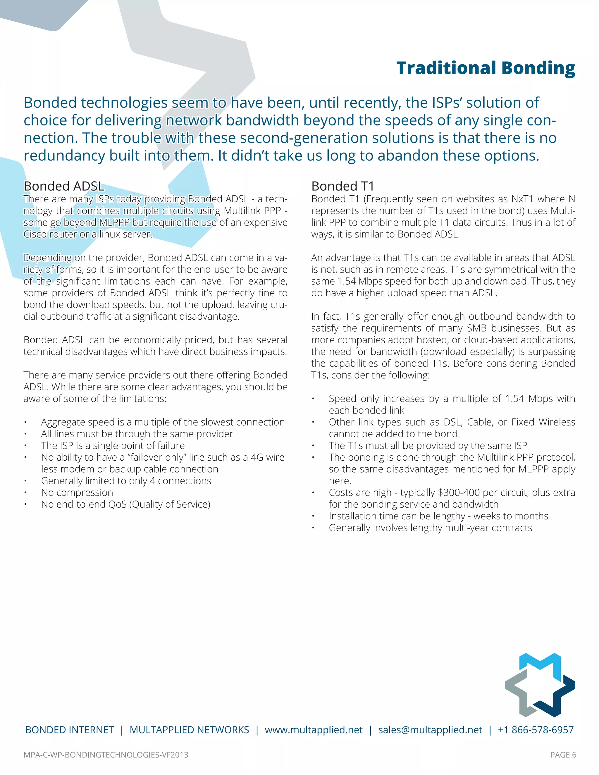 MPA-C-WP-BONDINGTECHNOLOGIES-VF2013 PAGE 6
BONDED INTERNET | MULTAPPLIED NETWORKS | www.multapplied.net | sales@multapplied.net | +1 866-578-6957
Bonded ADSL
There are many ISPs today providing Bonded ADSL - a tech-
nology that combines multiple circuits using Multilink PPP -
some go beyond MLPPP but require the use of an expensive
Cisco router or a linux server.
Depending on the provider, Bonded ADSL can come in a va-
riety of forms, so it is important for the end-user to be aware
of the significant limitations each can have. For example,
some providers of Bonded ADSL think it’s perfectly fine to
bond the download speeds, but not the upload, leaving cru-
cial outbound traffic at a significant disadvantage.
Bonded ADSL can be economically priced, but has several
technical disadvantages which have direct business impacts.
There are many service providers out there offering Bonded
ADSL. While there are some clear advantages, you should be
aware of some of the limitations:
•	 Aggregate speed is a multiple of the slowest connection
•	 All lines must be through the same provider
•	 The ISP is a single point of failure
•	 No ability to have a “failover only” line such as a 4G wire-
less modem or backup cable connection
•	 Generally limited to only 4 connections
•	 No compression
•	 No end-to-end QoS (Quality of Service)
Bonded T1
Bonded T1 (Frequently seen on websites as NxT1 where N
represents the number of T1s used in the bond) uses Multi-
link PPP to combine multiple T1 data circuits. Thus in a lot of
ways, it is similar to Bonded ADSL.
An advantage is that T1s can be available in areas that ADSL
is not, such as in remote areas. T1s are symmetrical with the
same 1.54 Mbps speed for both up and download. Thus, they
do have a higher upload speed than ADSL.
In fact, T1s generally offer enough outbound bandwidth to
satisfy the requirements of many SMB businesses. But as
more companies adopt hosted, or cloud-based applications,
the need for bandwidth (download especially) is surpassing
the capabilities of bonded T1s. Before considering Bonded
T1s, consider the following:
•	 Speed only increases by a multiple of 1.54 Mbps with
each bonded link
•	 Other link types such as DSL, Cable, or Fixed Wireless
cannot be added to the bond.
•	 The T1s must all be provided by the same ISP
•	 The bonding is done through the Multilink PPP protocol,
so the same disadvantages mentioned for MLPPP apply
here.
•	 Costs are high - typically $300-400 per circuit, plus extra
for the bonding service and bandwidth
•	 Installation time can be lengthy - weeks to months
•	 Generally involves lengthy multi-year contracts
Bonded technologies seem to have been, until recently, the ISPs’ solution of
choice for delivering network bandwidth beyond the speeds of any single con-
nection. The trouble with these second-generation solutions is that there is no
redundancy built into them. It didn’t take us long to abandon these options.
Traditional Bonding
 