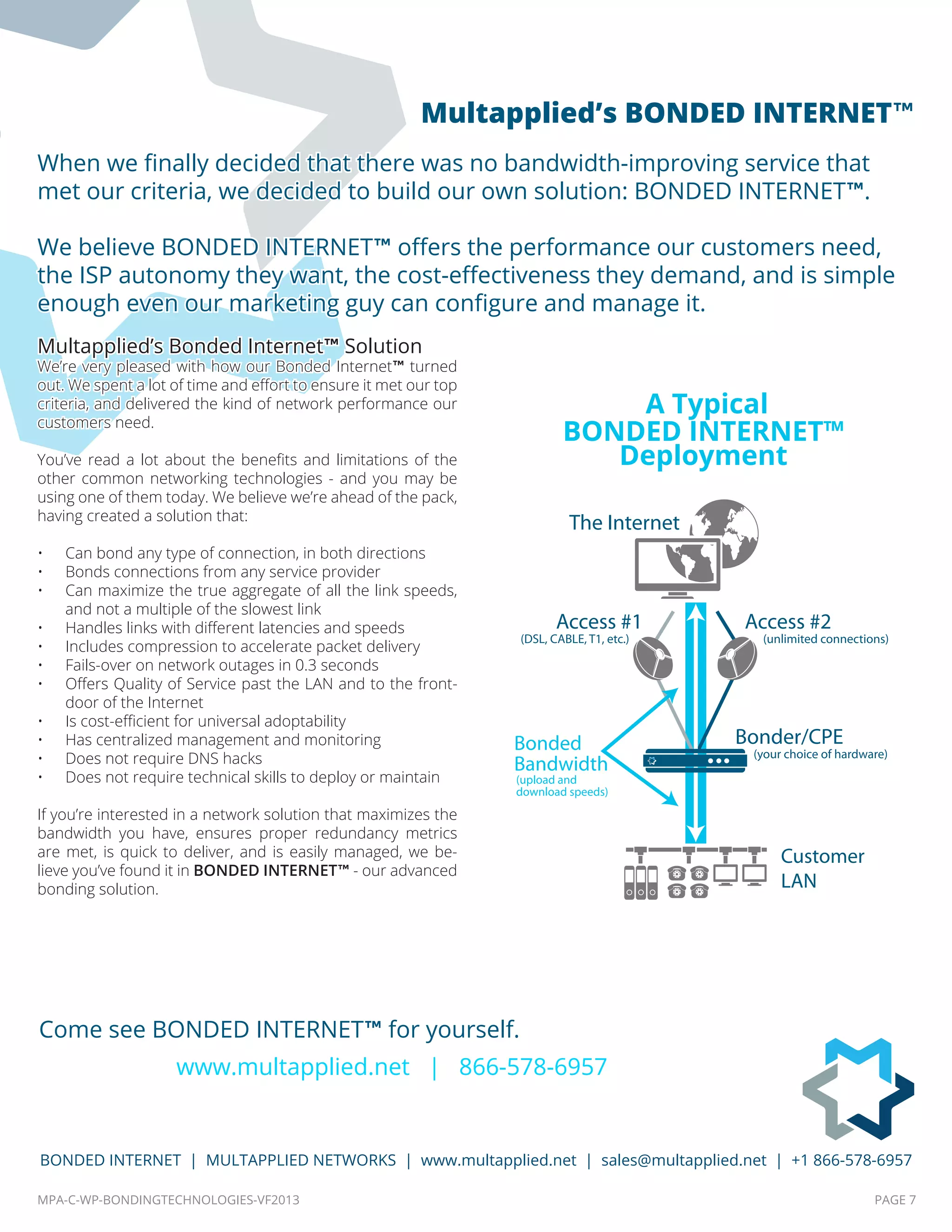 MPA-C-WP-BONDINGTECHNOLOGIES-VF2013 PAGE 7
BONDED INTERNET | MULTAPPLIED NETWORKS | www.multapplied.net | sales@multapplied.net | +1 866-578-6957
Multapplied’s Bonded Internet™ Solution
We’re very pleased with how our Bonded Internet™ turned
out. We spent a lot of time and effort to ensure it met our top
criteria, and delivered the kind of network performance our
customers need.
You’ve read a lot about the benefits and limitations of the
other common networking technologies - and you may be
using one of them today. We believe we’re ahead of the pack,
having created a solution that:
•	 Can bond any type of connection, in both directions
•	 Bonds connections from any service provider
•	 Can maximize the true aggregate of all the link speeds,
and not a multiple of the slowest link
•	 Handles links with different latencies and speeds
•	 Includes compression to accelerate packet delivery
•	 Fails-over on network outages in 0.3 seconds
•	 Offers Quality of Service past the LAN and to the front-
door of the Internet
•	 Is cost-efficient for universal adoptability
•	 Has centralized management and monitoring
•	 Does not require DNS hacks
•	 Does not require technical skills to deploy or maintain
If you’re interested in a network solution that maximizes the
bandwidth you have, ensures proper redundancy metrics
are met, is quick to deliver, and is easily managed, we be-
lieve you’ve found it in BONDED INTERNET™ - our advanced
bonding solution.
When we finally decided that there was no bandwidth-improving service that
met our criteria, we decided to build our own solution: BONDED INTERNET™.
We believe BONDED INTERNET™ offers the performance our customers need,
the ISP autonomy they want, the cost-effectiveness they demand, and is simple
enough even our marketing guy can configure and manage it.
Come see BONDED INTERNET™ for yourself.
www.multapplied.net | 866-578-6957
The Internet
Bonded
Bandwidth
Customer
LAN
(upload and
download speeds)
Access #1
(DSL, CABLE, T1, etc.)
Access #2
(unlimited connections)
Bonder/CPE
(your choice of hardware)
A Typical
BONDED INTERNET™
Deployment
Multapplied’s BONDED INTERNET™
 