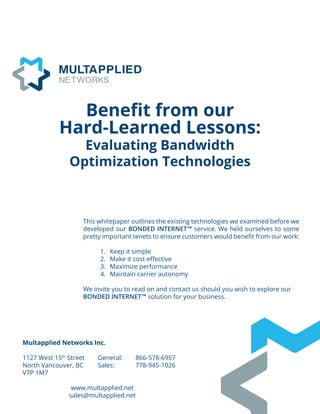 Multapplied Networks Inc.
1127 West 15th
Street	 General: 	 866-578-6957
North Vancouver, BC	 Sales: 		 778-945-1026
V7P 1M7
	
www.multapplied.net
sales@multapplied.net
Benefit from our
Hard-Learned Lessons:
Evaluating Bandwidth
Optimization Technologies
This whitepaper outlines the existing technologies we examined before we
developed our BONDED INTERNET™ service. We held ourselves to some
pretty important tenets to ensure customers would benefit from our work:
1.	 Keep it simple
2.	 Make it cost-effective
3.	 Maximize performance
4.	 Maintain carrier autonomy
We invite you to read on and contact us should you wish to explore our
BONDED INTERNET™ solution for your business.
 
