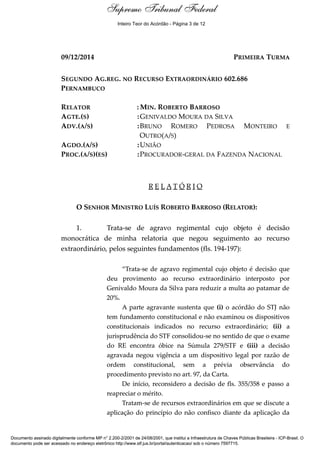Relatório
09/12/2014 PRIMEIRA TURMA
SEGUNDO AG.REG. NO RECURSO EXTRAORDINÁRIO 602.686
PERNAMBUCO
RELATOR : MIN. ROBERTO BARROSO
AGTE.(S) :GENIVALDO MOURA DA SILVA
ADV.(A/S) :BRUNO ROMERO PEDROSA MONTEIRO E
OUTRO(A/S)
AGDO.(A/S) :UNIÃO
PROC.(A/S)(ES) :PROCURADOR-GERAL DA FAZENDA NACIONAL
R E L A T Ó R I O
O SENHOR MINISTRO LUÍS ROBERTO BARROSO (RELATOR):
1. Trata-se de agravo regimental cujo objeto é decisão
monocrática de minha relatoria que negou seguimento ao recurso
extraordinário, pelos seguintes fundamentos (fls. 194-197):
“Trata-se de agravo regimental cujo objeto é decisão que
deu provimento ao recurso extraordinário interposto por
Genivaldo Moura da Silva para reduzir a multa ao patamar de
20%.
A parte agravante sustenta que (i) o acórdão do STJ não
tem fundamento constitucional e não examinou os dispositivos
constitucionais indicados no recurso extraordinário; (ii) a
jurisprudência do STF consolidou-se no sentido de que o exame
do RE encontra óbice na Súmula 279/STF e (iii) a decisão
agravada negou vigência a um dispositivo legal por razão de
ordem constitucional, sem a prévia observância do
procedimento previsto no art. 97, da Carta.
De início, reconsidero a decisão de fls. 355/358 e passo a
reapreciar o mérito.
Tratam-se de recursos extraordinários em que se discute a
aplicação do princípio do não confisco diante da aplicação da
Supremo Tribunal Federal
Documento assinado digitalmente conforme MP n° 2.200-2/2001 de 24/08/2001, que institui a Infraestrutura de Chaves Públicas Brasileira - ICP-Brasil. O
documento pode ser acessado no endereço eletrônico http://www.stf.jus.br/portal/autenticacao/ sob o número 7597715.
Supremo Tribunal Federal
09/12/2014 PRIMEIRA TURMA
SEGUNDO AG.REG. NO RECURSO EXTRAORDINÁRIO 602.686
PERNAMBUCO
RELATOR : MIN. ROBERTO BARROSO
AGTE.(S) :GENIVALDO MOURA DA SILVA
ADV.(A/S) :BRUNO ROMERO PEDROSA MONTEIRO E
OUTRO(A/S)
AGDO.(A/S) :UNIÃO
PROC.(A/S)(ES) :PROCURADOR-GERAL DA FAZENDA NACIONAL
R E L A T Ó R I O
O SENHOR MINISTRO LUÍS ROBERTO BARROSO (RELATOR):
1. Trata-se de agravo regimental cujo objeto é decisão
monocrática de minha relatoria que negou seguimento ao recurso
extraordinário, pelos seguintes fundamentos (fls. 194-197):
“Trata-se de agravo regimental cujo objeto é decisão que
deu provimento ao recurso extraordinário interposto por
Genivaldo Moura da Silva para reduzir a multa ao patamar de
20%.
A parte agravante sustenta que (i) o acórdão do STJ não
tem fundamento constitucional e não examinou os dispositivos
constitucionais indicados no recurso extraordinário; (ii) a
jurisprudência do STF consolidou-se no sentido de que o exame
do RE encontra óbice na Súmula 279/STF e (iii) a decisão
agravada negou vigência a um dispositivo legal por razão de
ordem constitucional, sem a prévia observância do
procedimento previsto no art. 97, da Carta.
De início, reconsidero a decisão de fls. 355/358 e passo a
reapreciar o mérito.
Tratam-se de recursos extraordinários em que se discute a
aplicação do princípio do não confisco diante da aplicação da
Supremo Tribunal Federal
Documento assinado digitalmente conforme MP n° 2.200-2/2001 de 24/08/2001, que institui a Infraestrutura de Chaves Públicas Brasileira - ICP-Brasil. O
documento pode ser acessado no endereço eletrônico http://www.stf.jus.br/portal/autenticacao/ sob o número 7597715.
Inteiro Teor do Acórdão - Página 3 de 12
 