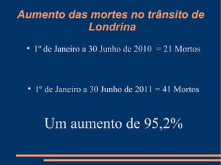 Aumento das mortes no trânsito de  Londrina 1º de Janeiro a 30 Junho de 2010  = 21 Mortos 1º de Janeiro a 30 Junho de 2011 = 41 Mortos Um aumento de 95,2% 