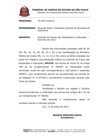 TRIBUNAL DE CONTAS DO ESTADO DE SÃO PAULO
GABINETE DO CONSELHEIRO RENATO MARTINS COSTA
ENDEREÇO: Av. Rangel Pestana, 315 - Anexo I - 3º andar - Centro - SP - CEP: 01017-906
FONES: 3292-3250 e 3292-3499 - INTERNET: gcrmc@tce.sp.gov.br - www.tce.sp.gov.br
PROCESSO: TC-6571/026/13
INTERESSADO: Eduardo Soltur, Presidente Câmara do Município de
Guarulhos
ASSUNTO: Controle de Prazos das Resoluções e Instruções –
Exercício de 2013
Diante das informações prestadas pela 8ª DF
(fls. 06, 10, 16, 20, 26, 33 e 34) e da manifestação do Ministério
Público de Contas (fls. 11, 12, 21 e 35), sobre as falhas anotadas nos
autos em relação à documentação relativa ao Controle de Prazos das
Resoluções e Instruções, APLICO, nos termos do inciso VI, do artigo
104 da Lei Complementar nº 709/93, ao interessado acima
nominado, multa de valor correspondente a 160 (cento e sessenta)
UFESP’s, cujo recolhimento deverá ser providenciado nos termos da
Lei Estadual nº 11.077/02 e devidamente comprovado perante esta
Corte de Contas.
Publique-se.
Certificado o trânsito em julgado o Cartório
deverá providenciar a notificação nos termos dos artigos 86 e 91 da
Lei Complementar nº 709/93.
Não havendo o recolhimento, adote as
medidas visando à cobrança judicial.
G.C. 17 de junho de 2013.
RENATO MARTINS COSTA
Conselheiro
 