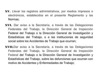 XV. Llevar los registros administrativos, por medios impresos o
electrónicos, establecidos en el presente Reglamento y las
Normas;
XVI. Dar aviso a la Secretaría, a través de las Delegaciones
Federales del Trabajo, la Dirección General de Inspección
Federal del Trabajo o la Dirección General de Investigación y
Estadísticas del Trabajo, o a las instituciones de seguridad
social sobre los Accidentes de Trabajo que ocurran;
XVII.Dar aviso a la Secretaría, a través de las Delegaciones
Federales del Trabajo, la Dirección General de Inspección
Federal del Trabajo o la Dirección General de Investigación y
Estadísticas del Trabajo, sobre las defunciones que ocurran con
motivo de Accidentes y Enfermedades de Trabajo;
 