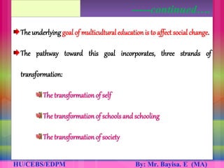The underlying goal of multicultural educationis to affect social change.
The pathway toward this goal incorporates, three strands of
transformation:
The transformation of self
The transformation of schools and schooling
The transformation of society
-----continued….
 