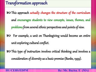 Transformation approach
 This approach actually changes the structure of the curriculum
and encourages students to view concepts, issues, themes, and
problems fromseveral ethnic perspectives and points of view.
 For example, a unit on Thanksgiving would become an entire
unit exploring cultural conflict.
 This type of instruction involves critical thinking and involves a
consideration of diversityas a basic premise (Banks, 1999).
 