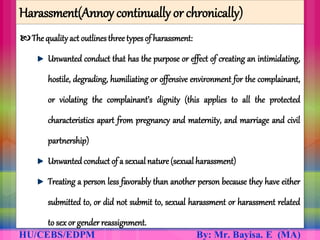 Harassment(Annoy continually or chronically)
The qualityact outlinesthree types of harassment:
Unwanted conduct that has the purpose or effect of creating an intimidating,
hostile, degrading, humiliating or offensive environment for the complainant,
or violating the complainant’s dignity (this applies to all the protected
characteristics apart from pregnancy and maternity, and marriage and civil
partnership)
Unwanted conduct of a sexualnature (sexual harassment)
Treating a person less favorably than another person because they have either
submitted to, or did not submit to, sexual harassment or harassment related
to sex or gender reassignment.
 