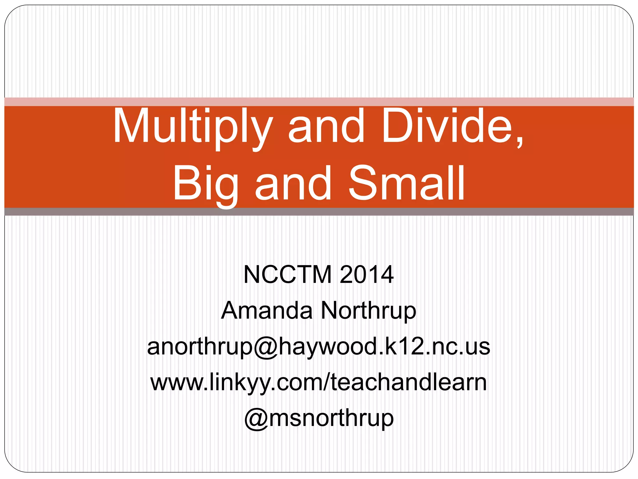 Multiply and Divide, 
Big and Small 
NCCTM 2014 
Amanda Northrup 
anorthrup@haywood.k12.nc.us 
www.linkyy.com/teachandlearn 
@msnorthrup 
 