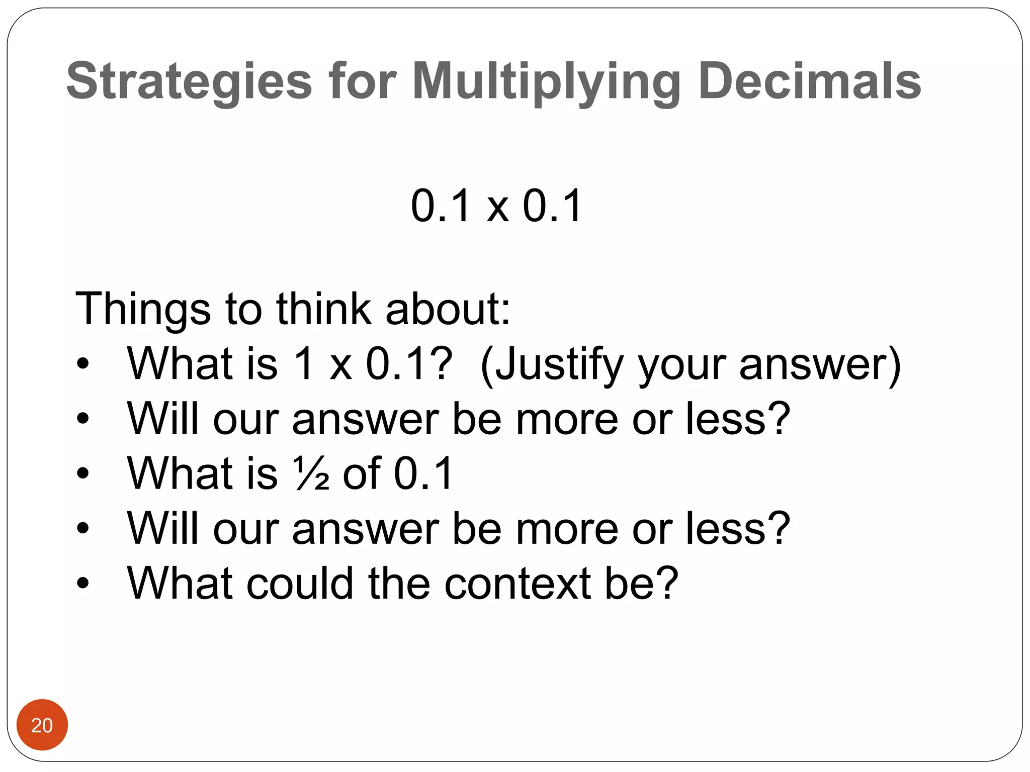 Strategies for Multiplying Decimals 
20 
0.1 x 0.1 
Things to think about: 
• What is 1 x 0.1? (Justify your answer) 
• Will our answer be more or less? 
• What is ½ of 0.1 
• Will our answer be more or less? 
• What could the context be? 
 