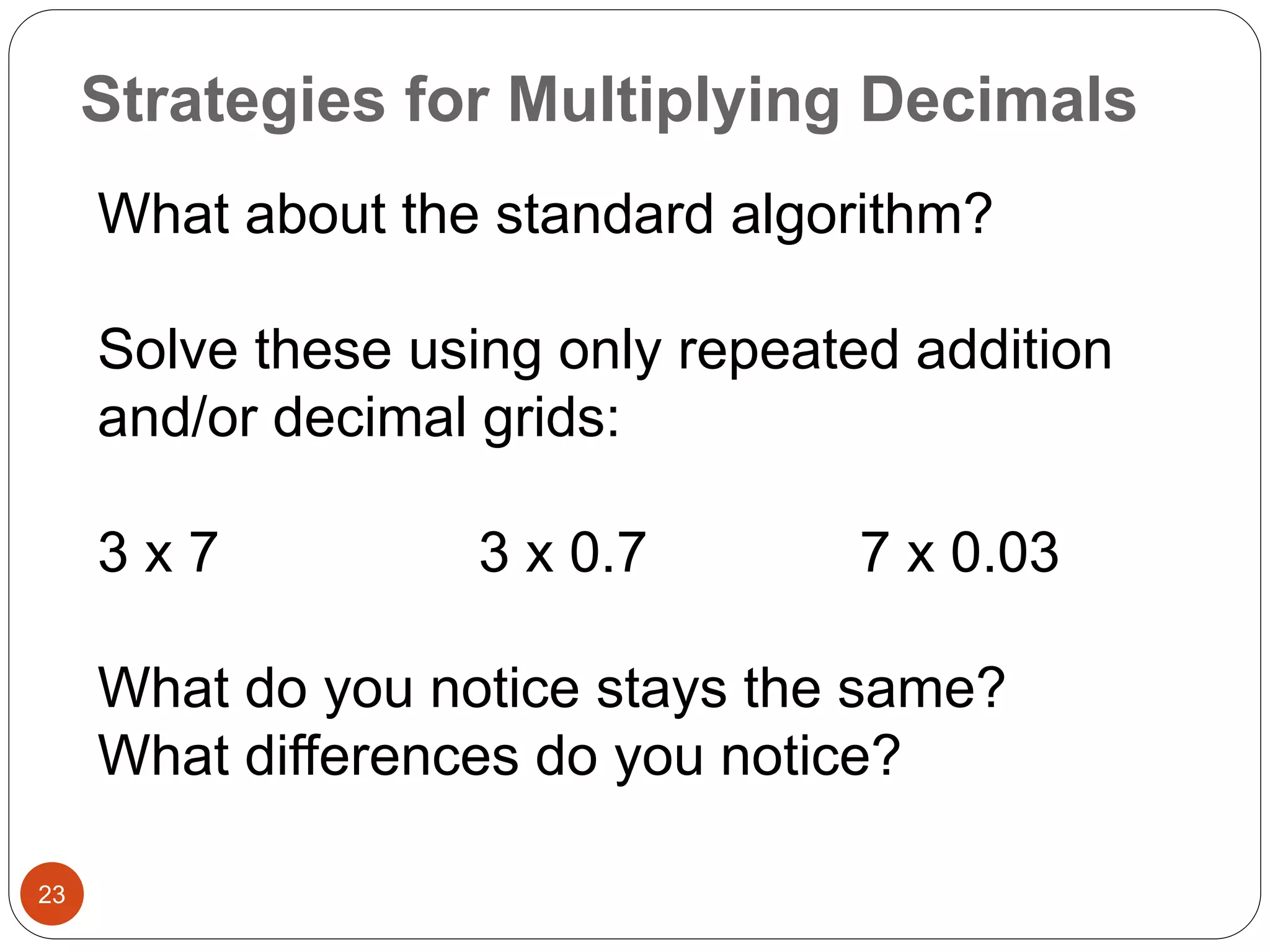 Strategies for Multiplying Decimals 
23 
What about the standard algorithm? 
Solve these using only repeated addition 
and/or decimal grids: 
3 x 7 3 x 0.7 7 x 0.03 
What do you notice stays the same? 
What differences do you notice? 
 