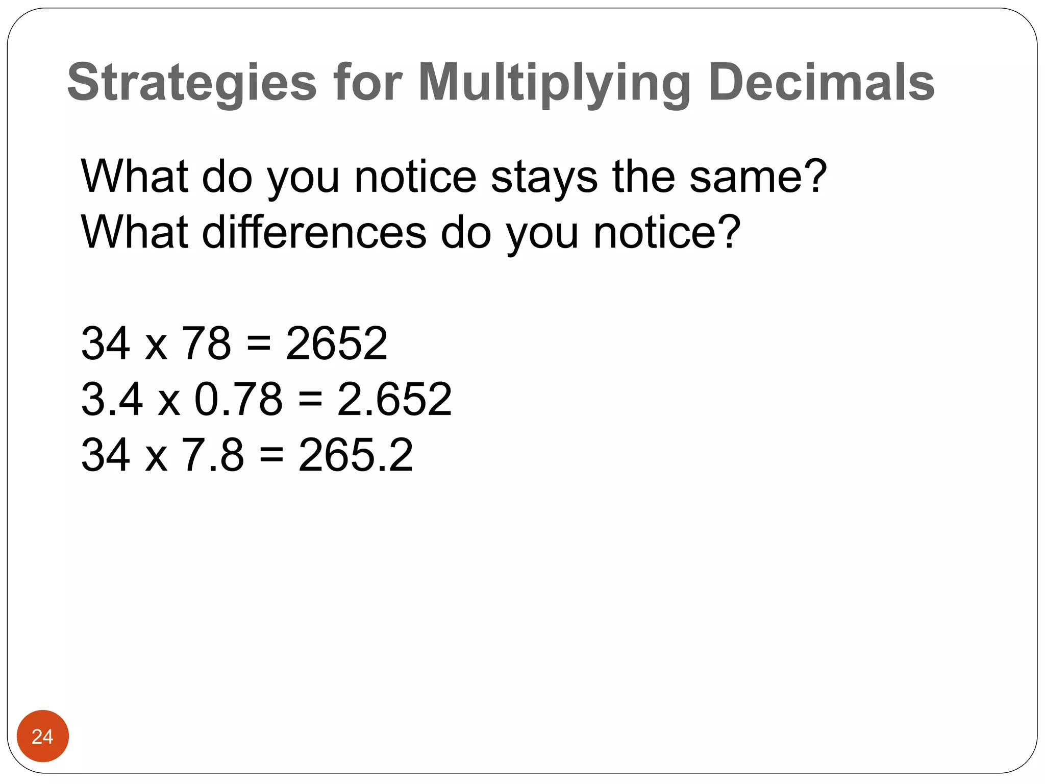 Strategies for Multiplying Decimals 
24 
What do you notice stays the same? 
What differences do you notice? 
34 x 78 = 2652 
3.4 x 0.78 = 2.652 
34 x 7.8 = 265.2 
 