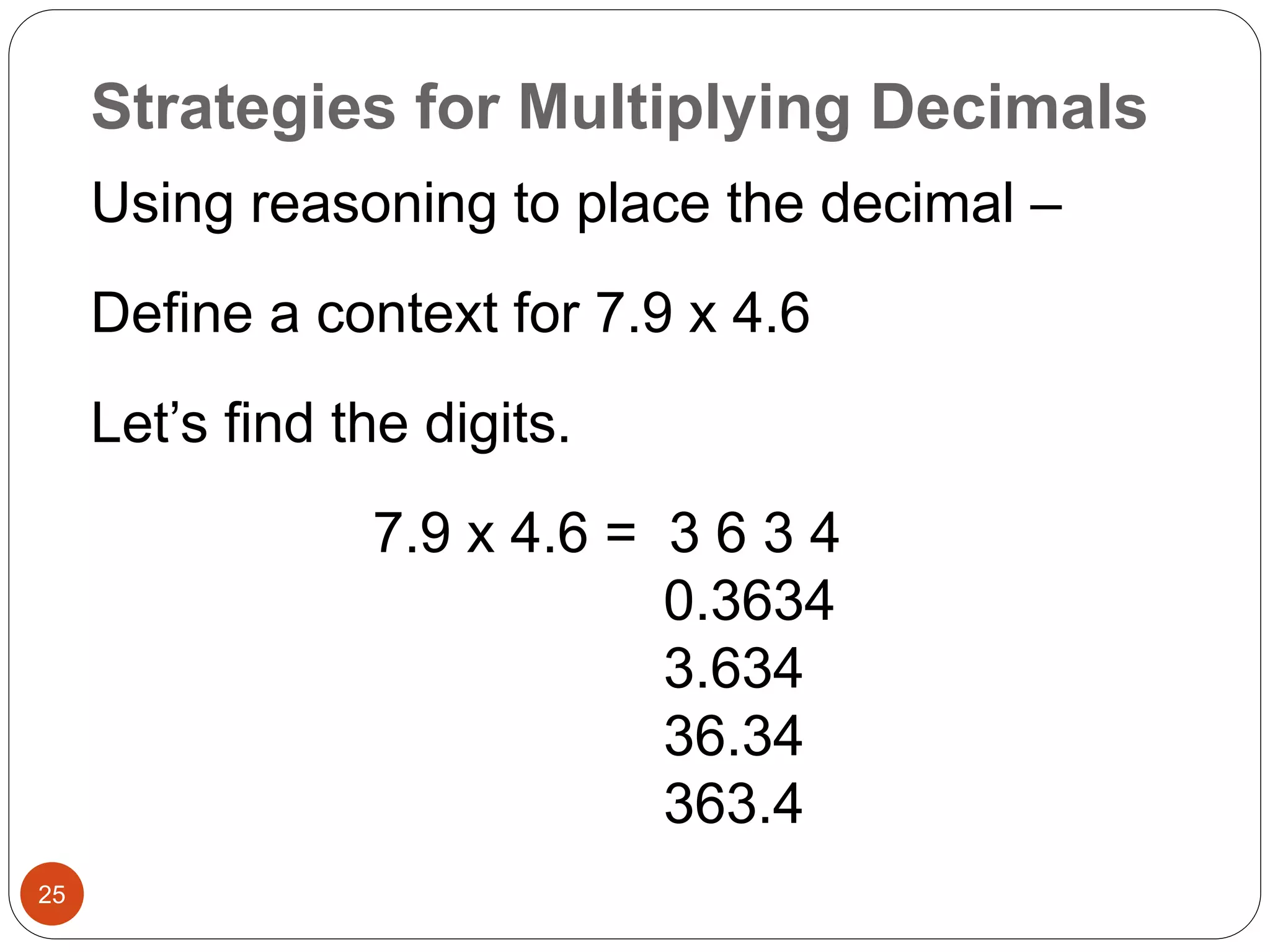 Strategies for Multiplying Decimals 
25 
Using reasoning to place the decimal – 
Define a context for 7.9 x 4.6 
Let’s find the digits. 
7.9 x 4.6 = 3 6 3 4 
0.3634 
3.634 
36.34 
363.4 
 