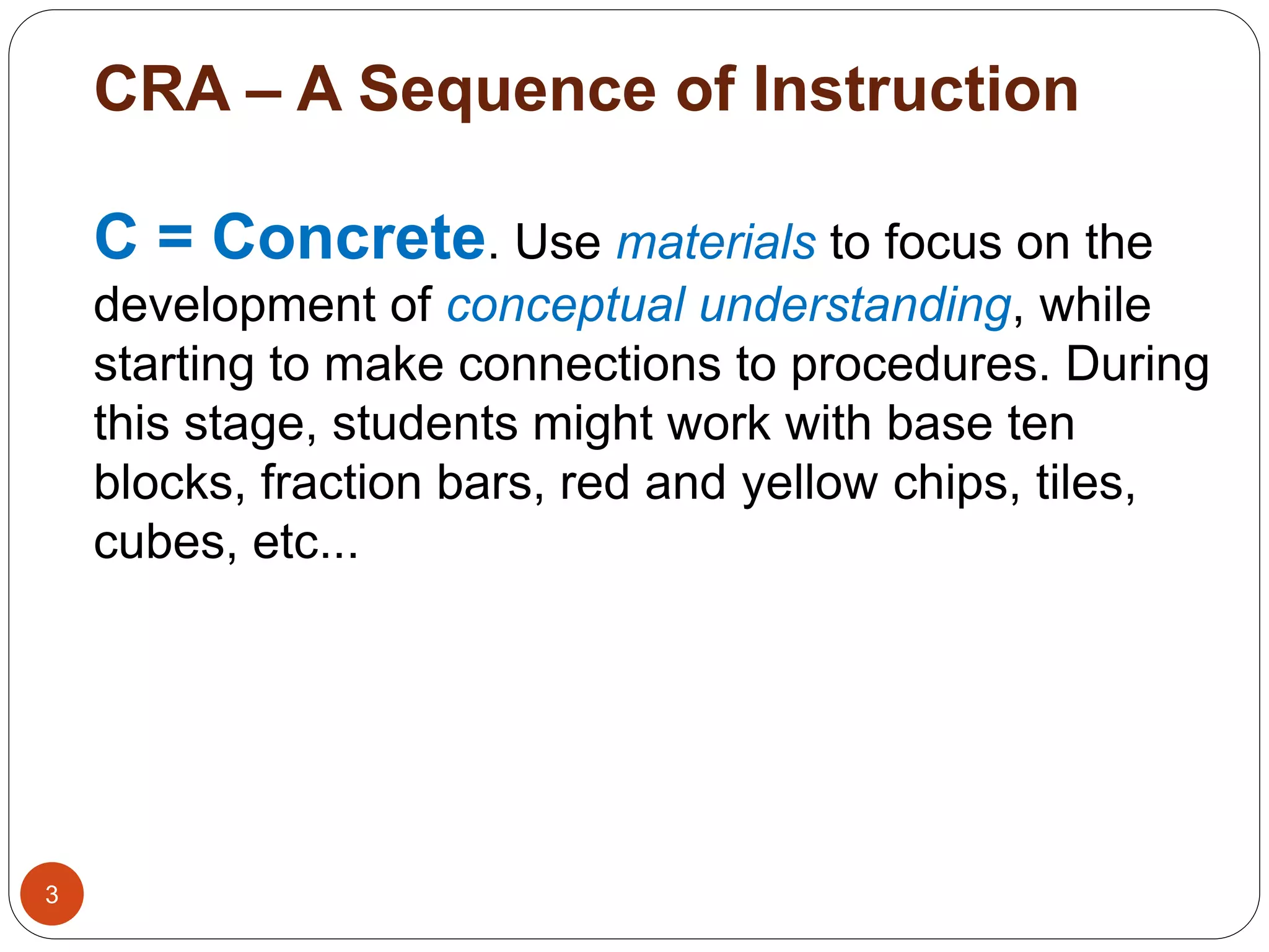 CRA – A Sequence of Instruction 
3 
C = Concrete. Use materials to focus on the 
development of conceptual understanding, while 
starting to make connections to procedures. During 
this stage, students might work with base ten 
blocks, fraction bars, red and yellow chips, tiles, 
cubes, etc... 
 