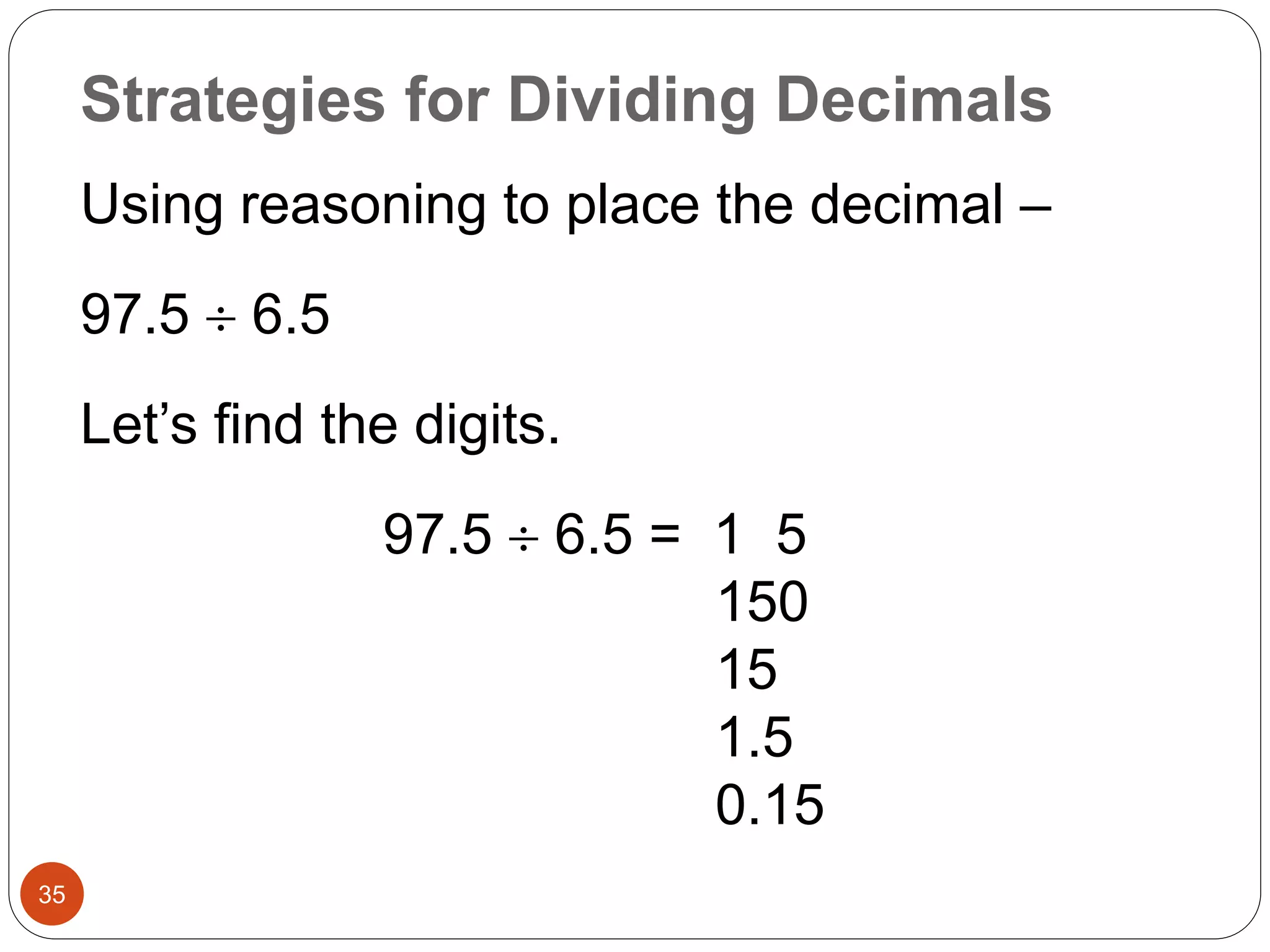 Strategies for Dividing Decimals 
35 
Using reasoning to place the decimal – 
97.5  6.5 
Let’s find the digits. 
97.5  6.5 = 1 5 
150 
15 
1.5 
0.15 
 