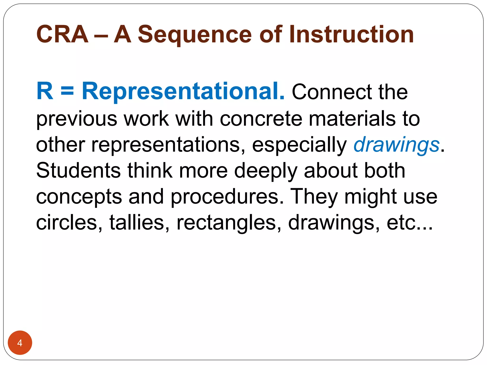 CRA – A Sequence of Instruction 
4 
R = Representational. Connect the 
previous work with concrete materials to 
other representations, especially drawings. 
Students think more deeply about both 
concepts and procedures. They might use 
circles, tallies, rectangles, drawings, etc... 
 