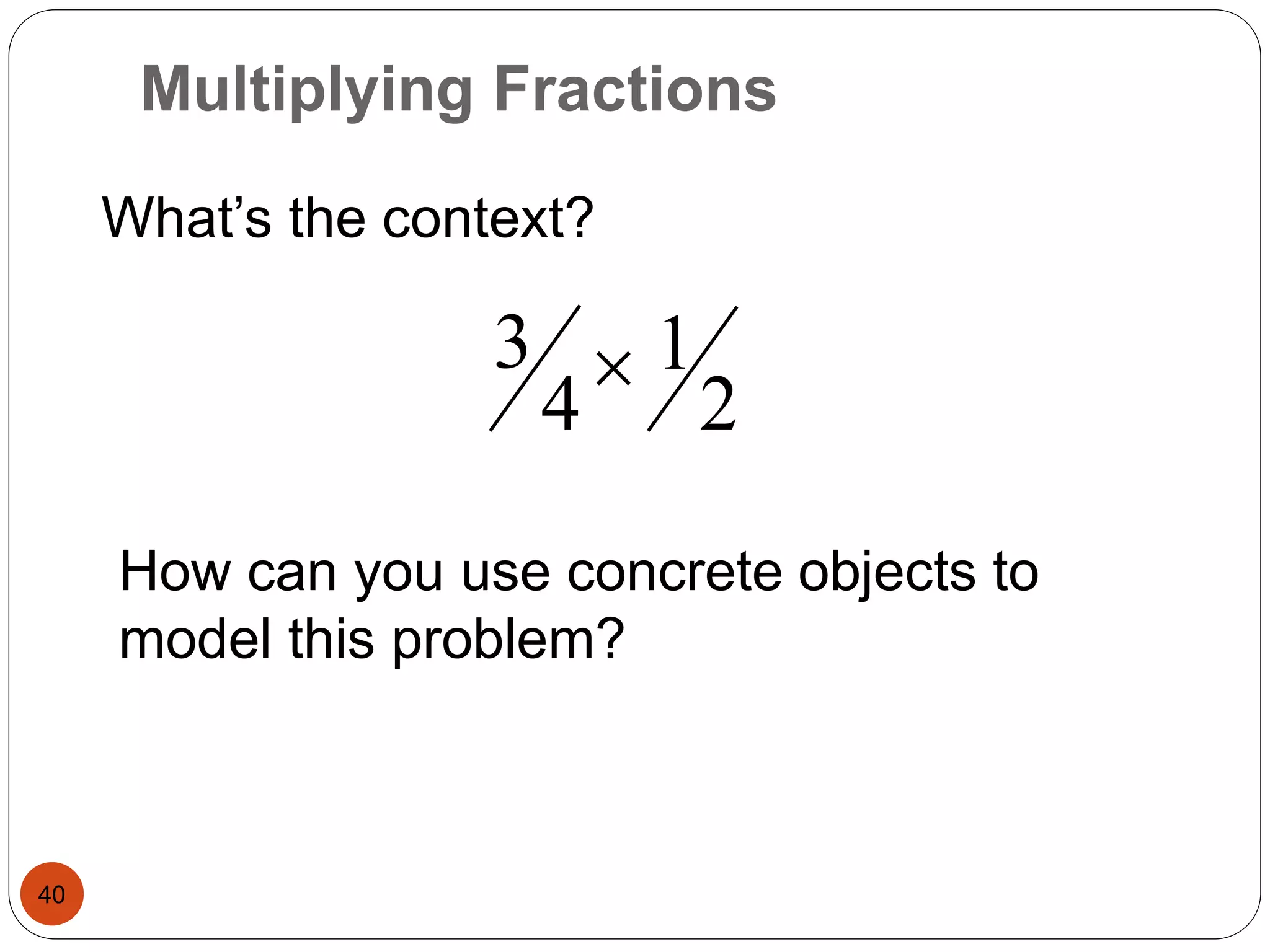 Multiplying Fractions 
40 
What’s the context? 
2 
1 
3  
4 
How can you use concrete objects to 
model this problem? 
 
