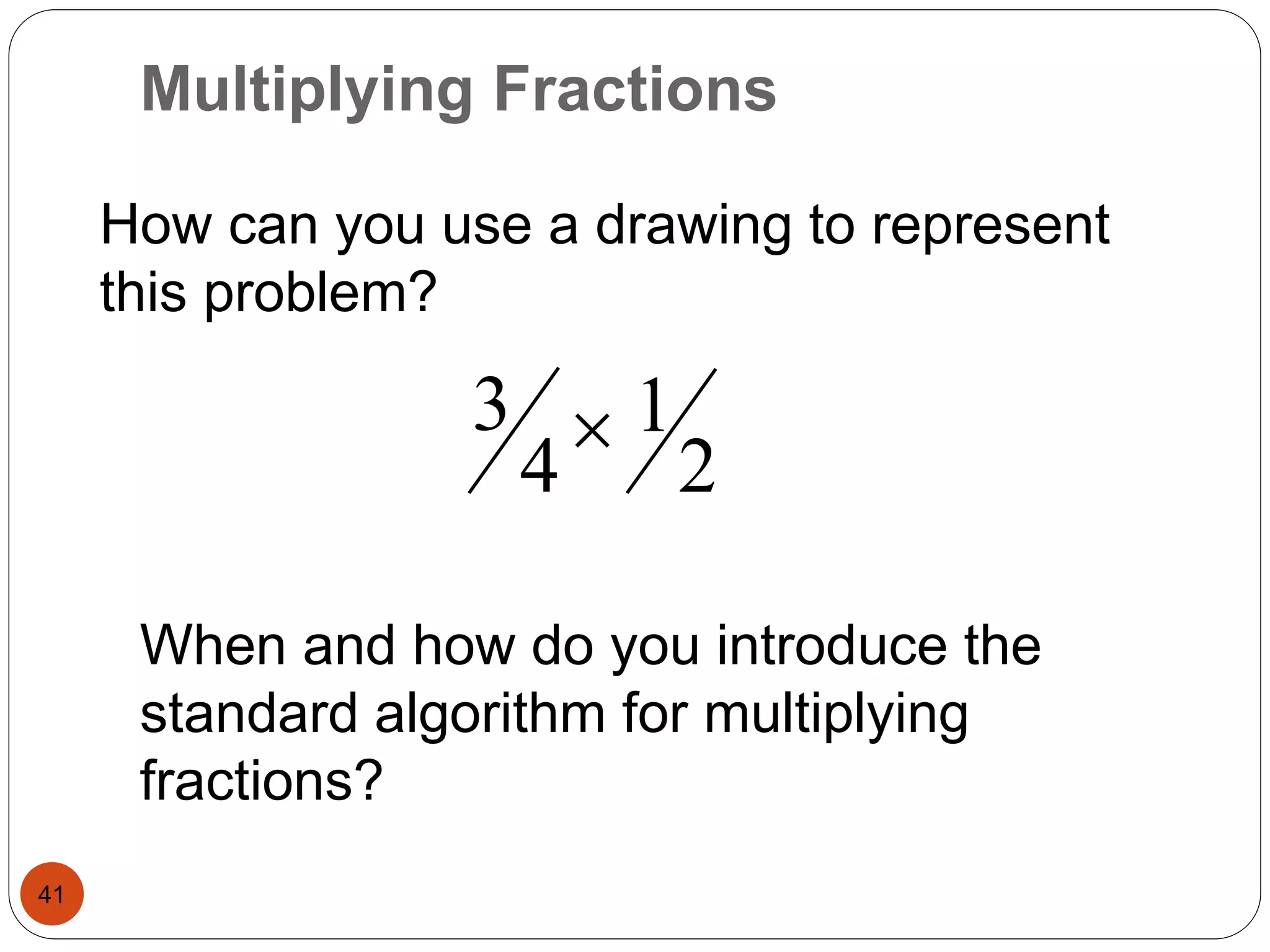 Multiplying Fractions 
41 
How can you use a drawing to represent 
this problem? 
2 
1 
3  
4 
When and how do you introduce the 
standard algorithm for multiplying 
fractions? 
 