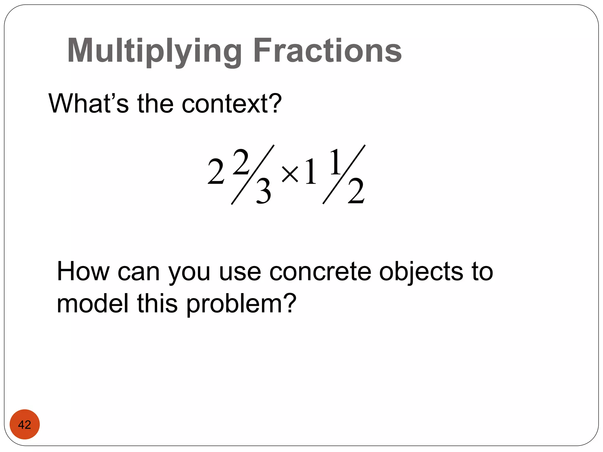Multiplying Fractions 
42 
What’s the context? 
2 
1 1 
2 2  
3 
How can you use concrete objects to 
model this problem? 
 