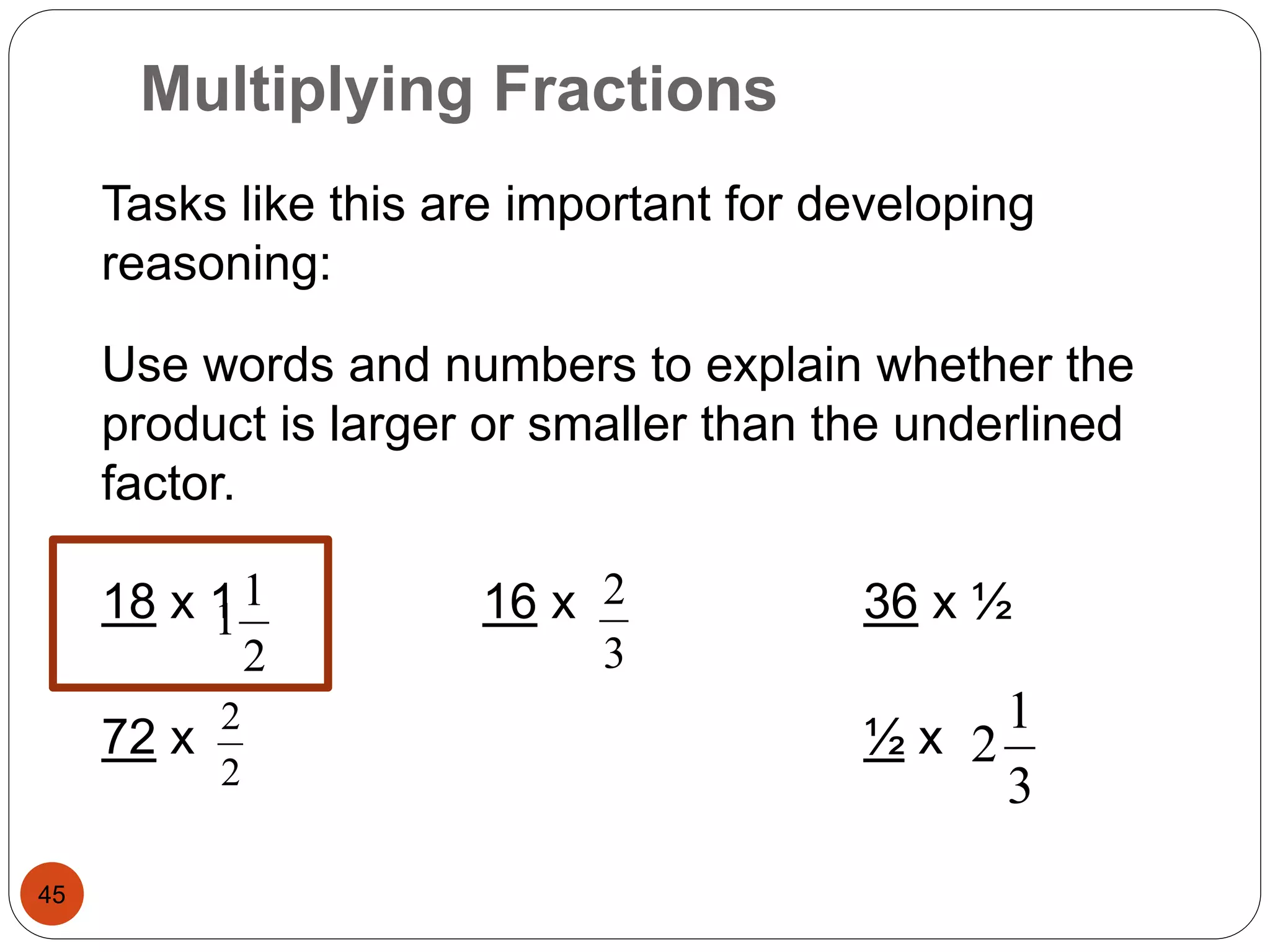 Multiplying Fractions 
45 
Tasks like this are important for developing 
reasoning: 
Use words and numbers to explain whether the 
product is larger or smaller than the underlined 
factor. 
1 
1 
2 
18 x 1 16 x 36 x ½ 
2 
72 x ½ x 
2 
2 
3 
1 
2 
3 
 