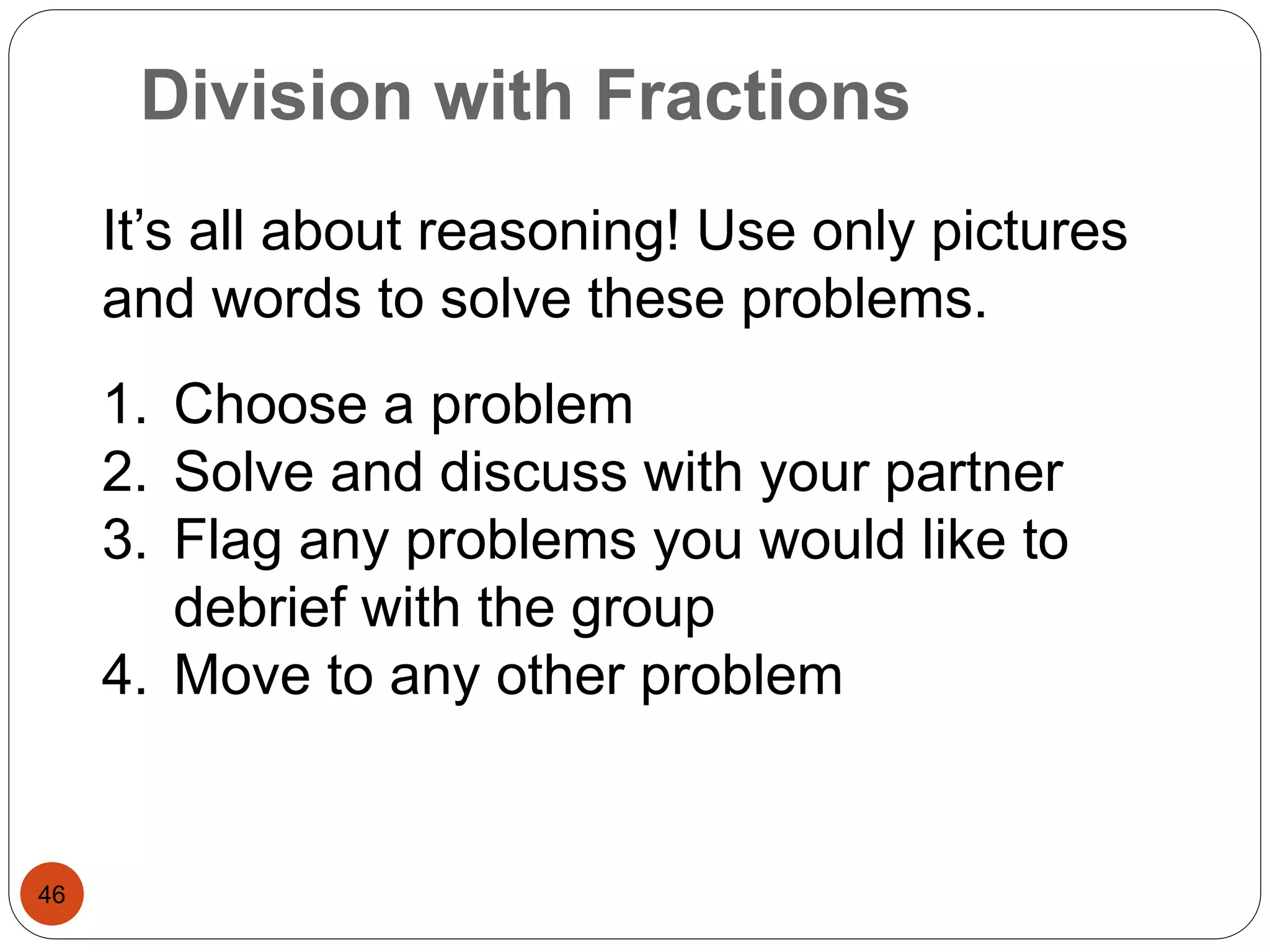 Division with Fractions 
46 
It’s all about reasoning! Use only pictures 
and words to solve these problems. 
1. Choose a problem 
2. Solve and discuss with your partner 
3. Flag any problems you would like to 
debrief with the group 
4. Move to any other problem 
 