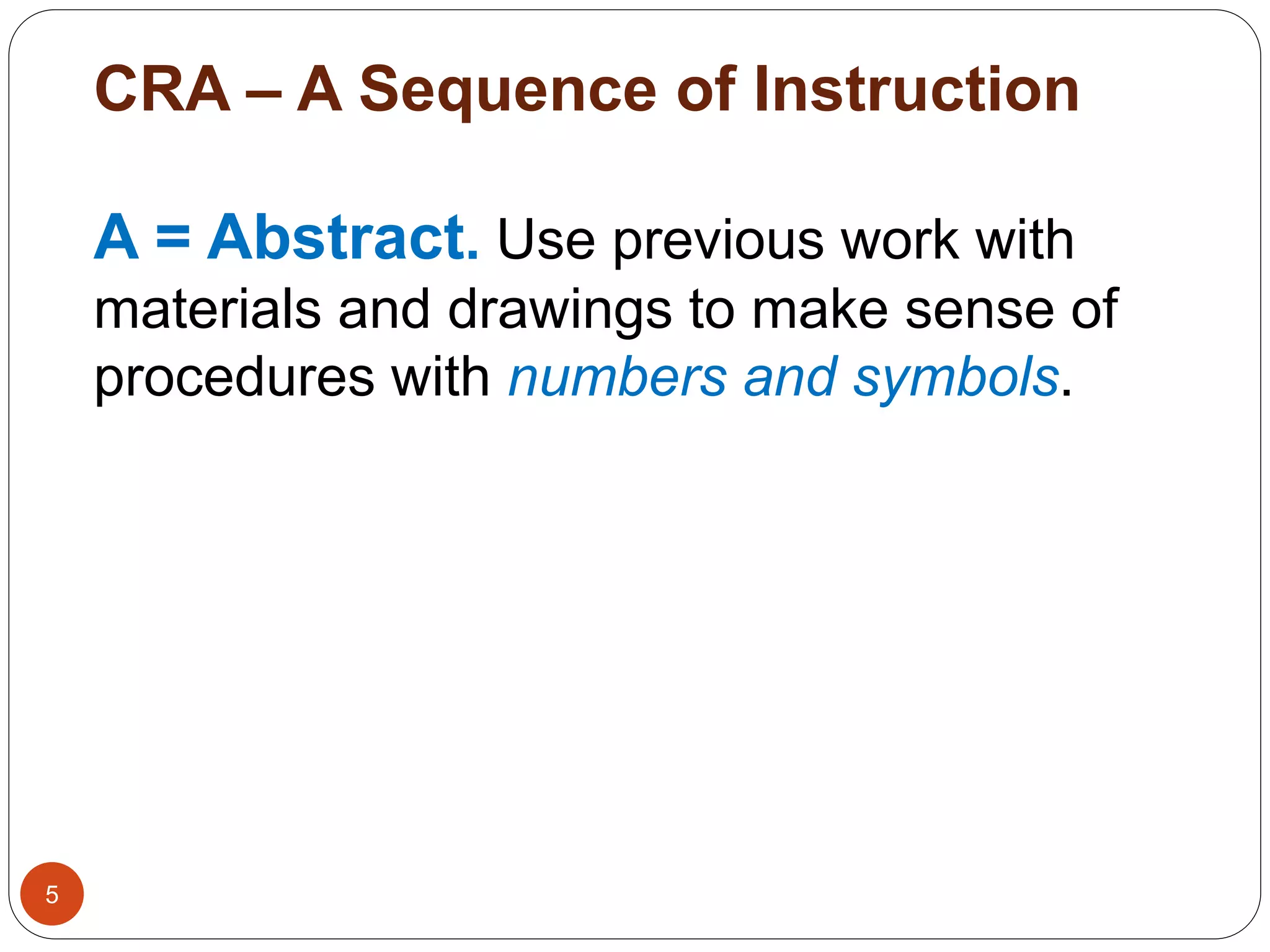 CRA – A Sequence of Instruction 
5 
A = Abstract. Use previous work with 
materials and drawings to make sense of 
procedures with numbers and symbols. 
 