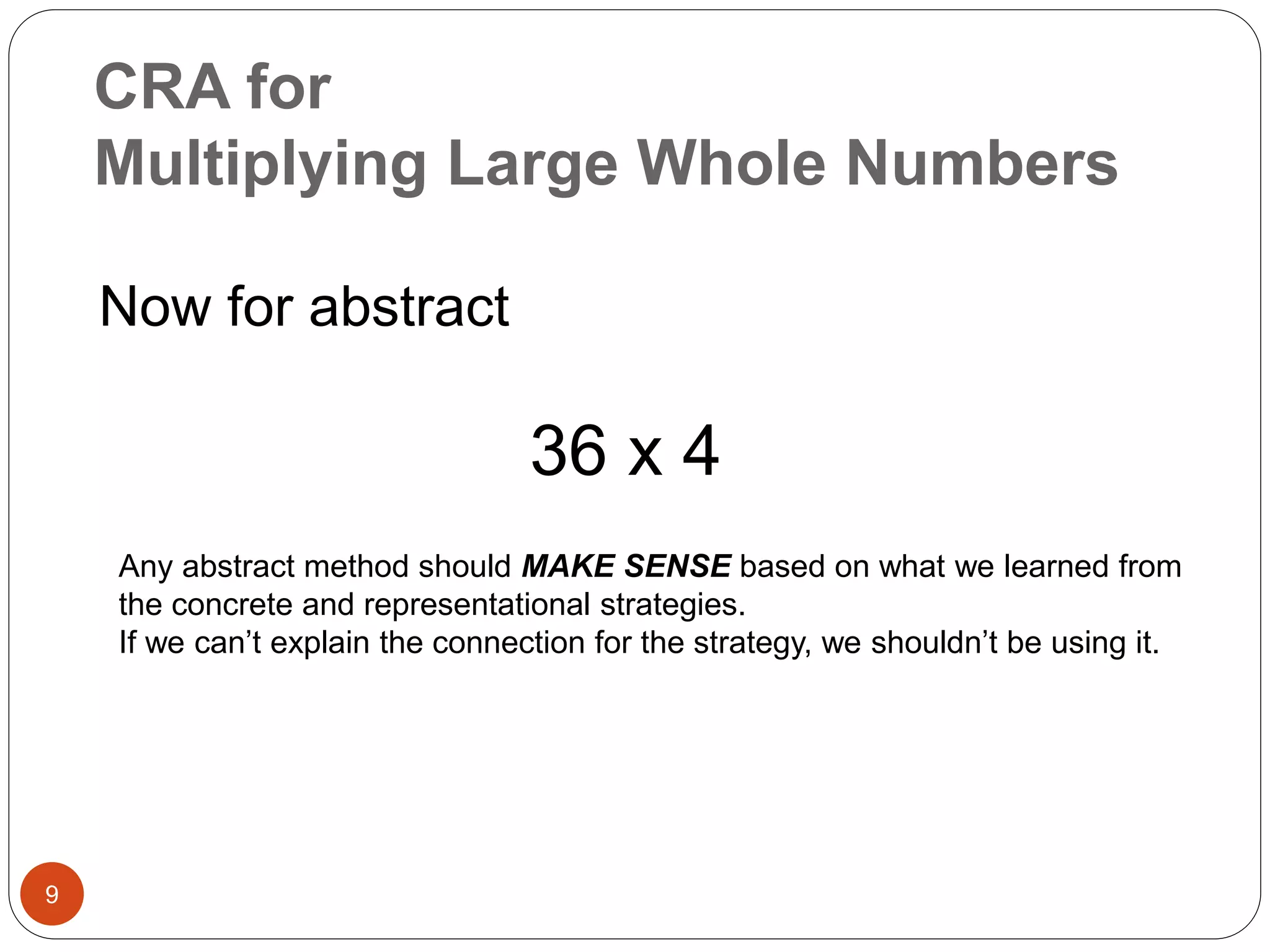 CRA for 
Multiplying Large Whole Numbers 
9 
Now for abstract 
36 x 4 
Any abstract method should MAKE SENSE based on what we learned from 
the concrete and representational strategies. 
If we can’t explain the connection for the strategy, we shouldn’t be using it. 
 