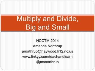 Multiply and Divide, 
Big and Small 
NCCTM 2014 
Amanda Northrup 
anorthrup@haywood.k12.nc.us 
www.linkyy.com/teachandlearn 
@msnorthrup 
 