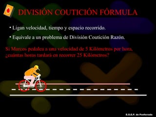 E.O.E.P. de Ponferrada
DIVISIÓN COUTICIÓN FÓRMULA
• Ligan velocidad, tiempo y espacio recorrido.
• Equivale a un problema de División Coutición Razón.
Si Marcos pedalea a una velocidad de 5 Kilómetros por hora,
¿cuántas horas tardará en recorrer 25 Kilómetros?
 