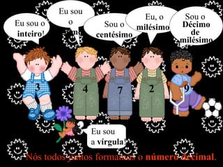 Eu sou o  décimo ! Sou o  centésimo ! Eu, o  milésimo ! Sou o   Décimo de  milésimo Nós todos juntos formamos o  número decimal . Eu sou  a  vírgula ! Eu sou o  inteiro ! 3 9 2 7 4 