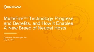 MulteFire Technology Progress
and Benefits, and How It Enables
A New Breed of Neutral Hosts
Qualcomm Technologies, Inc.
May 24, 2016
 