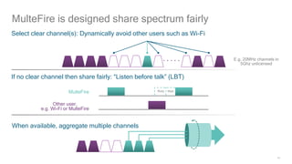 14
If no clear channel then share fairly: “Listen before talk” (LBT)
MulteFire is designed share spectrum fairly
Select clear channel(s): Dynamically avoid other users such as Wi-Fi
E.g. 20MHz channels in
5Ghz unlicensed
Other user,
e.g. Wi-Fi or MulteFire
When available, aggregate multiple channels
MulteFire Busy Wait
 