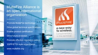 17
MulteFire Alliance is
an open international
organization
Promote MulteFire technology
Drive global technical specifications
Enable product certification
Drive future evolution
Promote effective regulatory policy
3GPP/ETSI style organization
www.multefire.org
 