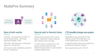 25
Best of both worlds
LTE-like: 2X capacity over Wi-Fi in
dense deployments, 2X range,
improved mobility, SON
Wi-Fi-like: self-contained, unlicensed
spectrum, neutral host
LBT used by LAA, MulteFire and Wi-Fi
for fair coexistence.
Natural path to Neutral Hosts
Neutral hosts expand LTE to more
places. Augments mobile networks
with capacity and coverage.
3.5 GHz USA is a great fit for LTE-
based neutral host small cells.
MulteFire helps GAA to scale towards
multiple deployments.
LTE benefits to larger eco-system
Applicable to any spectrum for fair
sharing using OTA contention, e.g.,
5 GHz global and 3.5 GHz USA.
Leverage assets across eco-systems to
enable new business models.
New opportunities with LTE IoT.
LTE-like
performance
Wi-Fi-like
simplicity
MulteFire Summary
 
