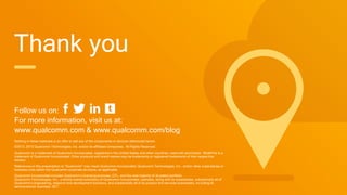 Follow us on:
For more information, visit us at:
www.qualcomm.com & www.qualcomm.com/blog
Nothing in these materials is an offer to sell any of the components or devices referenced herein.
©2013, 2015 Qualcomm Technologies, Inc. and/or its affiliated companies. All Rights Reserved.
Qualcomm is a trademark of Qualcomm Incorporated, registered in the United States and other countries, used with permission. MulteFire is a
trademark of Qualcomm Incorporated. Other products and brand names may be trademarks or registered trademarks of their respective
owners.
References in this presentation to “Qualcomm” may mean Qualcomm Incorporated, Qualcomm Technologies, Inc., and/or other subsidiaries or
business units within the Qualcomm corporate structure, as applicable.
Qualcomm Incorporated includes Qualcomm’s licensing business, QTL, and the vast majority of its patent portfolio.
Qualcomm Technologies, Inc., a wholly-owned subsidiary of Qualcomm Incorporated, operates, along with its subsidiaries, substantially all of
Qualcomm’s engineering, research and development functions, and substantially all of its product and services businesses, including its
semiconductor business, QCT.
Thank you
 