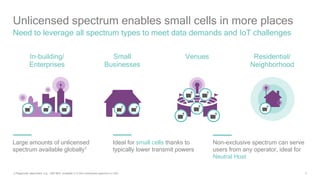 3
Need to leverage all spectrum types to meet data demands and IoT challenges
1) Regionally dependent, e.g. 500 MHz available in 5 GHz unlicensed spectrum in USA
Unlicensed spectrum enables small cells in more places
In-building/
Enterprises
Small
Businesses
Residential/
Neighborhood
Venues
Large amounts of unlicensed
spectrum available globally1
Ideal for small cells thanks to
typically lower transmit powers
Non-exclusive spectrum can serve
users from any operator, ideal for
Neutral Host
 