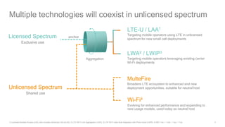 4
Multiple technologies will coexist in unlicensed spectrum
Wi-Fi4
Evolving for enhanced performance and expanding to
new usage models, used today as neutral host
Licensed Spectrum
Exclusive use
Unlicensed Spectrum
Shared use
Aggregation
MulteFire
Broadens LTE ecosystem to enhanced and new
deployment opportunities, suitable for neutral host
LWA2 / LWIP3
Targeting mobile operators leveraging existing carrier
Wi-Fi deployments
LTE-U / LAA1
Targeting mobile operators using LTE in unlicensed
spectrum for new small cell deployments
anchor
1) Licensed-Assisted Access (LAA), also includes enhanced LAA (eLAA); 2) LTE Wi-Fi Link Aggregation (LWA); 3) LTE Wi-Fi radio level integration with IPsec tunnel (LWIP); 4) 802.11ac / .11ad / .11ax / .11ay
 