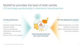 5
MulteFire provides the best of both worlds
LTE technology operating solely in unlicensed or shared spectrum
Wi-Fi-like deployment simplicity
Unlicensed spectrum, e.g., 5 GHz
Suitable for neutral hosts
Leaner, self-contained architecture
Over-the-air contention
LTE-like performance
Enhanced capacity and range
Seamless mobility
Robust user experience
Hyper-dense, self-organizing
LTE security
VoLTE, LTE IoT, LTE broadcast...
Harmoniously coexist with
Wi-Fi and LTE-U/LAA1
1) Licensed-Assisted Access, also includes enhanced LAA (eLAA);
 