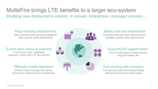 6
MulteFire brings LTE benefits to a larger eco-system
Enabling new deployments indoors, in venues, enterprises, managed services,…
Expands IoT opportunities
LTE IoT optimizations further extends
range and battery life
Plug-and play deployments
Self-contained, self-organizing suitable for
high-capacity dense deployments
Better end-user experience
Consistent data rates that reaches further,
seamless mobility within deployments
Excels both indoor & outdoors
To serve any users, employees,
customers, visitors with LTE-like security
1
Offloads mobile operators
Extends indoor coverage with service
continuity to mobile networks—neutral host
Fair sharing with everyone
Fair sharing of spectrum among multiple
deployments and other technologies
1) Both with and without SIM
 
