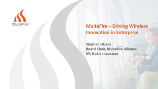 MulteFire – Driving Wireless
Innovation in Enterprise
Stephan Litjens
Board Chair, MulteFire Alliance
VP, Nokia Incubator
 