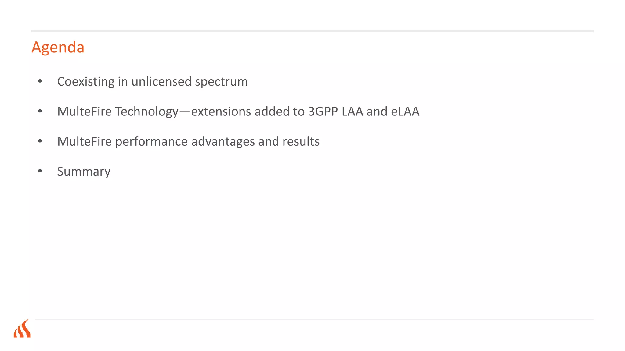 Agenda
• Coexisting in unlicensed spectrum
• MulteFire Technology—extensions added to 3GPP LAA and eLAA
• MulteFire performance advantages and results
• Summary
 