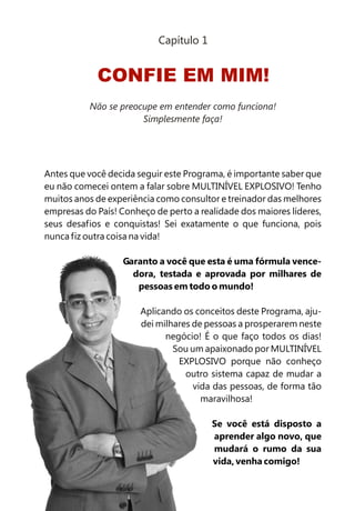 Capítulo 1


            CONFIE EM MIM!
          Não se preocupe em entender como funciona!
                      Simplesmente faça!




Antes que você decida seguir este Programa, é importante saber que
eu não comecei ontem a falar sobre MULTINÍVEL EXPLOSIVO! Tenho
muitos anos de experiência como consultor e treinador das melhores
empresas do País! Conheço de perto a realidade dos maiores líderes,
seus desafios e conquistas! Sei exatamente o que funciona, pois
nunca fiz outra coisa na vida!

                   Garanto a você que esta é uma fórmula vence-
                     dora, testada e aprovada por milhares de
                      pessoas em todo o mundo!

                       Aplicando os conceitos deste Programa, aju-
                       dei milhares de pessoas a prosperarem neste
                             negócio! É o que faço todos os dias!
                               Sou um apaixonado por MULTINÍVEL
                                EXPLOSIVO porque não conheço
                                  outro sistema capaz de mudar a
                                    vida das pessoas, de forma tão
                                      maravilhosa!

                                        Se você está disposto a
                                        aprender algo novo, que
                                        mudará o rumo da sua
                                        vida, venha comigo!
 