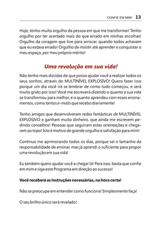 CONFIE EM MIM!   13

Hoje, tenho muito orgulho da pessoa em que me transformei! Tenho
orgulho por ter acertado mais do que errado em minhas escolhas!
Orgulho da coragem que tive para arriscar, quando todos achavam
que eu estava errado! Orgulho de insistir até aprender e conquistar o
meu espaço, por meu próprio mérito!


              Uma revolução em sua vida!
Não tenho mais dúvidas de que posso ajudar você a realizar todos os
seus sonhos, através do MULTINÍVEL EXPLOSIVO! Quero fazer isso
porque um dia você irá se lembrar de como tudo começou, e será
muito grato por isso! Você me escreverá dizendo o quanto a sua vida
se transformou para melhor, e o quanto aprendeu com esses ensina-
mentos, como tantos e-mails que recebo diariamente!

Tenho amigos que desenvolveram redes fantásticas de MULTINÍVEL
EXPLOSIVO e ganham muito dinheiro, que ainda me escrevem pe-
dindo conselhos! Pessoas que seguiram estas orientações e chega-
ram ao topo! Isto é motivo de grande orgulho e satisfação para mim!

Continuo me aprimorando todos os dias, porque sei o tamanho da
responsabilidade de ensinar, mas já aprendi o suficiente para propor
uma revolução em sua vida!

Eu também quero ajudar você a chegar lá! Para isso, basta que confie
em mim e siga este Programa em direção ao sucesso!

Você receberá as instruções necessárias, na hora certa!

Não se preocupe em entender como funciona! Simplesmente faça!

O seu brilho único será revelado!
 