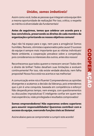 Unidos, somos imbatíveis!
Assim como você, todas as pessoas que integram esta equipe têm
a mesma oportunidade de realização! Por isso, a ética, o respeito
ao mérito e à diversidade são fundamentais!

Antes de seguirmos, temos que celebrar um acordo para a
boa convivência, preservando os direitos de cada membro da
organização e priorizando os nossos objetivos comuns!

Aqui não há espaço para o ego, nem para a arrogância! Somos
humildes, flexíveis, otimistas e apaixonados pela causa! O sucesso




                                                                     COOPERAÇÃO
da equipe é sempre mais importante que as vitórias individuais!
Neste ambiente, a cooperação prevalece sobre a competição,
pois consideramos os interesses dos outros, antes dos nossos!

Reconhecemos que todos querem e merecem vencer! Todos têm
o direito de brilhar! Todos desafiam suas limitações e evoluem
continuamente! Por isso, não existe verdade absoluta, nem falha
proposital! Nosso foco está nos acertos e nas melhorias!

A comunicação entre nós é fluente! Compreendemos as opiniões
divergentes e acatamos a decisão da liderança, pois entendemos
que o pin é uma conquista, baseada em competência e esforço!
Não desperdiçamos tempo, nem energia, com questionamentos
ou discussões improdutivas! É inteligente confiar em quem tem
mais experiência, visão privilegiada e resultados comprovados!

Somos empreendedores! Não esperamos ordens superiores
para assumir responsabilidades! Queremos contribuir com o
sucesso da equipe, exercendo funções úteis ao Sistema!

Assine abaixo para se comprometer a cumprir este acordo!
 