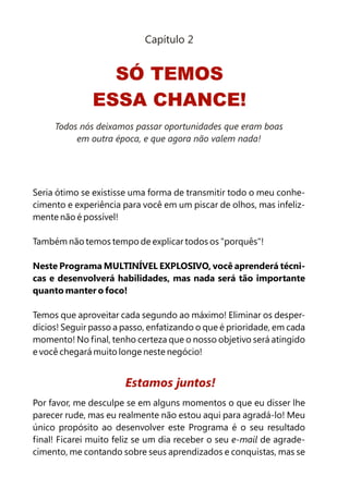 Capítulo 2


                 SÓ TEMOS
               ESSA CHANCE!
     Todos nós deixamos passar oportunidades que eram boas
          em outra época, e que agora não valem nada!




Seria ótimo se existisse uma forma de transmitir todo o meu conhe-
cimento e experiência para você em um piscar de olhos, mas infeliz-
mente não é possível!

Também não temos tempo de explicar todos os "porquês"!

Neste Programa MULTINÍVEL EXPLOSIVO, você aprenderá técni-
cas e desenvolverá habilidades, mas nada será tão importante
quanto manter o foco!

Temos que aproveitar cada segundo ao máximo! Eliminar os desper-
dícios! Seguir passo a passo, enfatizando o que é prioridade, em cada
momento! No final, tenho certeza que o nosso objetivo será atingido
e você chegará muito longe neste negócio!


                       Estamos juntos!
Por favor, me desculpe se em alguns momentos o que eu disser lhe
parecer rude, mas eu realmente não estou aqui para agradá-lo! Meu
único propósito ao desenvolver este Programa é o seu resultado
final! Ficarei muito feliz se um dia receber o seu e-mail de agrade-
cimento, me contando sobre seus aprendizados e conquistas, mas se
 