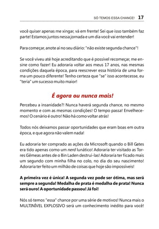 SÓ TEMOS ESSA CHANCE!   17

você quiser apenas me xingar, vá em frente! Sei que isso também faz
parte! Estamos juntos nessa jornada e um dia você vai entender!

Para começar, anote aí no seu diário: "não existe segunda chance"!

Se você viveu até hoje acreditando que é possível recomeçar, me en-
sine como fazer! Eu adoraria voltar aos meus 17 anos, nas mesmas
condições daquela época, para reescrever essa história de uma for-
ma um pouco diferente! Tenho certeza que "se" isso acontecesse, eu
"teria" um sucesso muito maior!


                 É agora ou nunca mais!
Percebeu a insanidade?! Nunca haverá segunda chance, no mesmo
momento e com as mesmas condições! O tempo passa! Envelhece-
mos! O cenário é outro! Não há como voltar atrás!

Todos nós deixamos passar oportunidades que eram boas em outra
época, e que agora não valem nada!

Eu adoraria ter comprado as ações da Microsoft quando o Bill Gates
era tido apenas como um nerd lunático! Adoraria ter visitado as Tor-
res Gêmeas antes de o Bin Laden destruí-las! Adoraria ter ficado mais
um segundo com minha filha no colo, no dia do seu nascimento!
Adoraria ter feito um milhão de coisas que hoje são impossíveis!

A primeira vez é única! A segunda vez pode ser ótima, mas será
sempre a segunda! Medalha de prata é medalha de prata! Nunca
será ouro! A oportunidade passou! Já foi!

Nós só temos "essa" chance por uma série de motivos! Nunca mais o
MULTINÍVEL EXPLOSIVO será um conhecimento inédito para você!
 