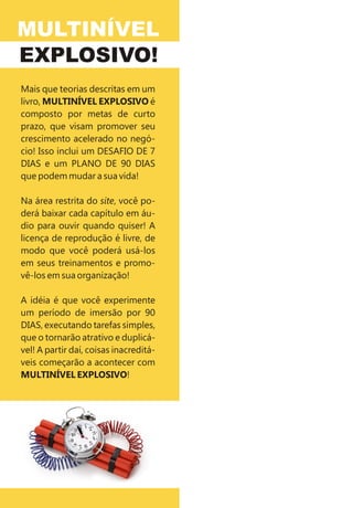 MULTINÍVEL
EXPLOSIVO!
Mais que teorias descritas em um
livro, MULTINÍVEL EXPLOSIVO é
composto por metas de curto
prazo, que visam promover seu
crescimento acelerado no negó-
cio! Isso inclui um DESAFIO DE 7
DIAS e um PLANO DE 90 DIAS
que podem mudar a sua vida!

Na área restrita do site, você po-
derá baixar cada capítulo em áu-
dio para ouvir quando quiser! A
licença de reprodução é livre, de
modo que você poderá usá-los
em seus treinamentos e promo-
vê-los em sua organização!

A idéia é que você experimente
um período de imersão por 90
DIAS, executando tarefas simples,
que o tornarão atrativo e duplicá-
vel! A partir daí, coisas inacreditá-
veis começarão a acontecer com
MULTINÍVEL EXPLOSIVO!
 
