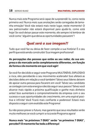 18   SERGIO BUAIZ                           MULTINÍVEL EXPLOSIVO!



Nunca mais este Programa será capaz de surpreendê-lo, como nesta
primeira vez! Nunca mais suas anotações serão carregadas de tama-
nha emoção! Você não estará mais neste lugar, neste momento! O
seu patrocinador não estará disponível para ajudá-lo, como está
hoje! Se você deixar passar este momento, ele sempre irá lembrar de
você como "alguém que deixa as oportunidades passarem"!


               Qual será a sua imagem?!
Tudo que você faz ou deixa de fazer compõe a sua história! É o seu
perfil que está sendo construído! Sua imagem profissional!

As percepções das pessoas que estão ao seu redor, da sua em-
presa e do mercado serão completamente diferentes, em função
da forma e do momento em que você agir!

Se você for decidido e seguir este Programa MULTINÍVEL EXPLOSIVO
a risca, eles perceberão o seu movimento acelerado! Isso afetará as
decisões deles em relação a você também! Talvez seus líderes deixem
de apoiar outra pessoa para focarem em você! Talvez seu candidato
se contagie com esta energia e decida seguir seus passos! Talvez você
alcance mais rápido a próxima qualificação e ganhe mais dinheiro
antes! Isso aumentará o comprometimento da empresa com o seu
sucesso e suas oportunidades de crescimento, em uma espiral posi-
tiva e infinita! Você ficará mais confiante e poderoso! Estará mais
disposto a seguir com exatidão este Programa!

Eu não posso prever o futuro, mas garanto que seus resultados serão
muito melhores se você cumprir a risca este Programa agora!

Nunca mais "os próximos 7 DIAS" serão "os primeiros 7 DIAS",
percebe?! O momento faz toda a diferença!
 