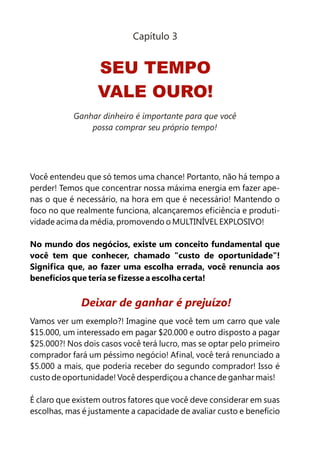 Capítulo 3


                  SEU TEMPO
                  VALE OURO!
           Ganhar dinheiro é importante para que você
               possa comprar seu próprio tempo!




Você entendeu que só temos uma chance! Portanto, não há tempo a
perder! Temos que concentrar nossa máxima energia em fazer ape-
nas o que é necessário, na hora em que é necessário! Mantendo o
foco no que realmente funciona, alcançaremos eficiência e produti-
vidade acima da média, promovendo o MULTINÍVEL EXPLOSIVO!

No mundo dos negócios, existe um conceito fundamental que
você tem que conhecer, chamado "custo de oportunidade"!
Significa que, ao fazer uma escolha errada, você renuncia aos
benefícios que teria se fizesse a escolha certa!


             Deixar de ganhar é prejuízo!
Vamos ver um exemplo?! Imagine que você tem um carro que vale
$15.000, um interessado em pagar $20.000 e outro disposto a pagar
$25.000?! Nos dois casos você terá lucro, mas se optar pelo primeiro
comprador fará um péssimo negócio! Afinal, você terá renunciado a
$5.000 a mais, que poderia receber do segundo comprador! Isso é
custo de oportunidade! Você desperdiçou a chance de ganhar mais!

É claro que existem outros fatores que você deve considerar em suas
escolhas, mas é justamente a capacidade de avaliar custo e benefício
 